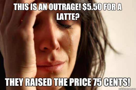 This is an outrage! $5.50 for a latte? They raised the price 75 cents!  First World Problems