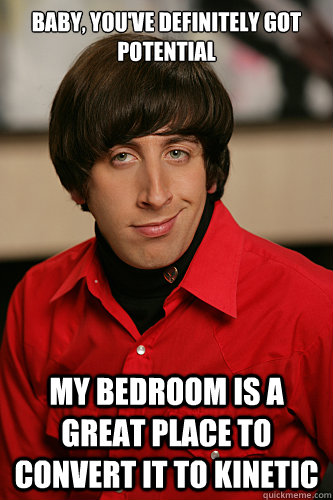 Baby, you've definitely got potential My bedroom is a great place to convert it to kinetic  Howard Wolowitz