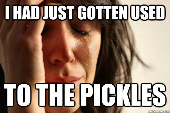 i had just gotten used to the pickles  First World Problems