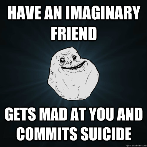 Have an imaginary friend Gets mad at you and commits suicide  Forever Alone