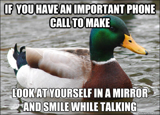 If  you have an important phone call to make Look at yourself in a mirror and smile while talking
 - If  you have an important phone call to make Look at yourself in a mirror and smile while talking
  Actual Advice Mallard