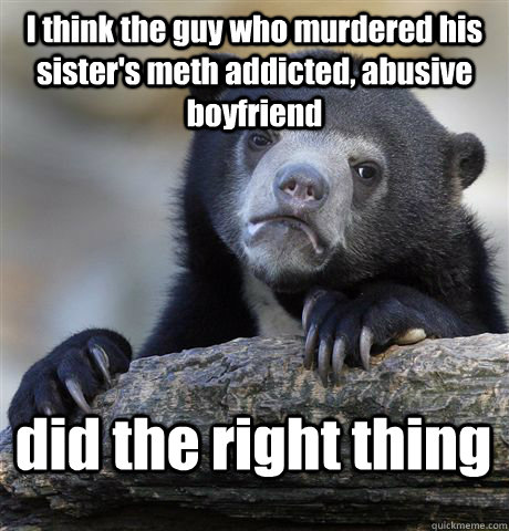 I think the guy who murdered his sister's meth addicted, abusive boyfriend did the right thing  Confession Bear