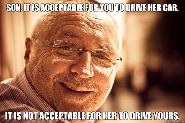 son, It is acceptable for you to drive her car.  It is not acceptable for her to drive yours.  