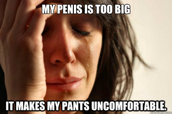 My penis is too big It makes my pants uncomfortable.   First World Problems