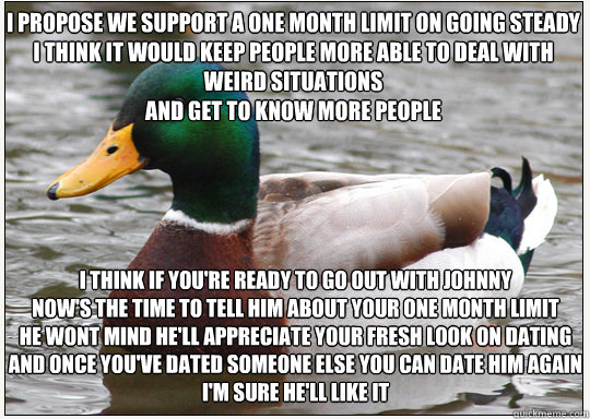 I propose we support a one month limit on going steady
I think It would keep people more able to deal with weird situations
And get to know more people  I think if you're ready to go out with Johnny
Now's the time to tell him about your one month limit
He - I propose we support a one month limit on going steady
I think It would keep people more able to deal with weird situations
And get to know more people  I think if you're ready to go out with Johnny
Now's the time to tell him about your one month limit
He  Bad-Advice Mallard