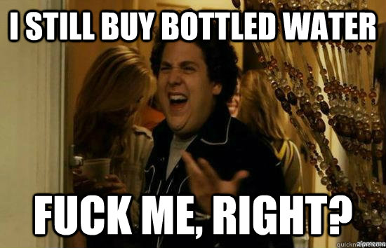 I still buy bottled water fuck me, right?  fuckmeright