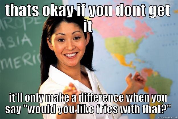 THATS OKAY IF YOU DONT GET IT IT'LL ONLY MAKE A DIFFERENCE WHEN YOU SAY 