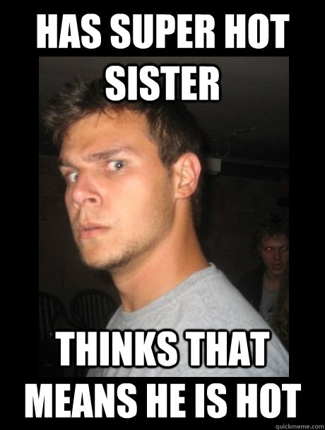 Has super hot sister Thinks that means he is hot  Hot sister