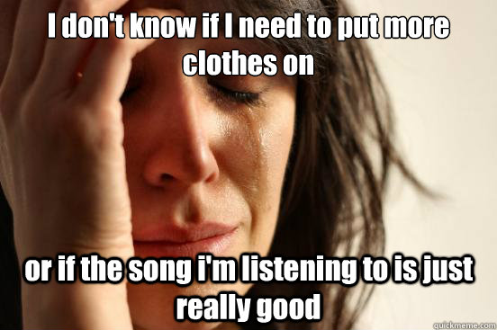 I don't know if I need to put more clothes on or if the song i'm listening to is just really good  First World Problems