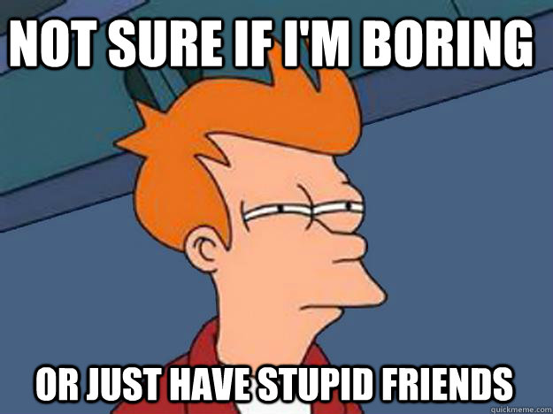 Not Sure if i'm boring or just have stupid friends  Unsure Fry