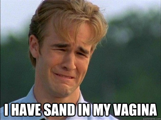  I Have sand in my vagina -  I Have sand in my vagina  Dawson Sad