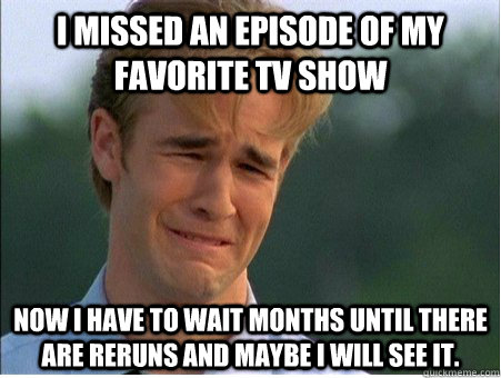 I missed an Episode of my favorite TV show Now I have to wait months until there are reruns and maybe I will see it. - I missed an Episode of my favorite TV show Now I have to wait months until there are reruns and maybe I will see it.  1990s Problems