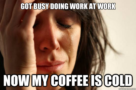 got busy doing work at work now my coffee is cold  First World Problems