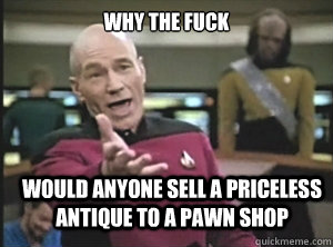why the fuck Would anyone sell a priceless antique to a pawn shop  Annoyed Picard
