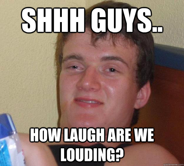 Shhh guys.. How laugh are we louding?  10 Guy