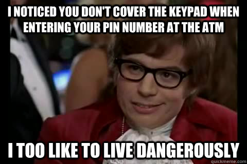 i noticed you don't cover the keypad when entering your pin number at the atm i too like to live dangerously  Dangerously - Austin Powers