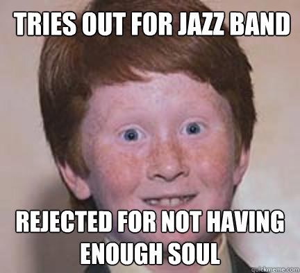 Tries out for jazz band rejected for not having enough soul  Over Confident Ginger