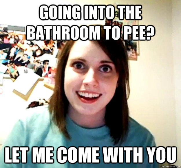 Going into the bathroom to pee? Let me come with you  Overly Attached Girlfriend
