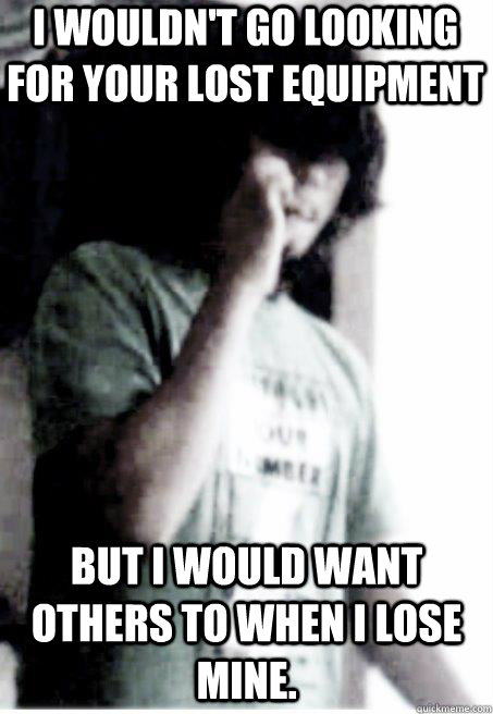 I wouldn't go looking for your lost equipment But i would want others to when i lose mine.  Insecure Retarded Scene Kid