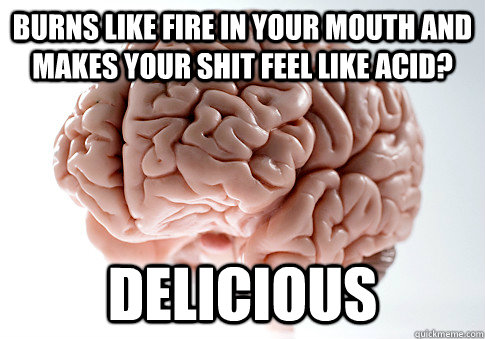 Burns like fire in your mouth and makes your shit feel like acid? Delicious  Scumbag Brain
