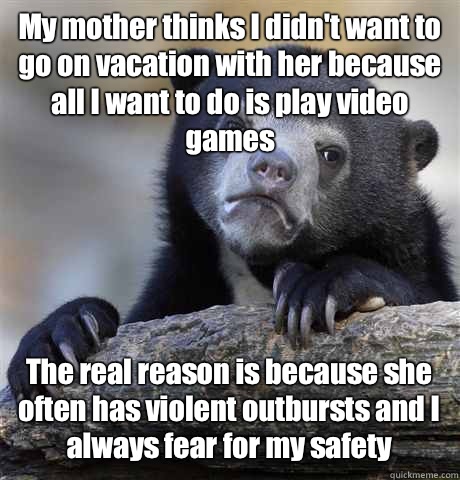 My mother thinks I didn't want to go on vacation with her because all I want to do is play video games The real reason is because she often has violent outbursts and I always fear for my safety - My mother thinks I didn't want to go on vacation with her because all I want to do is play video games The real reason is because she often has violent outbursts and I always fear for my safety  Misc