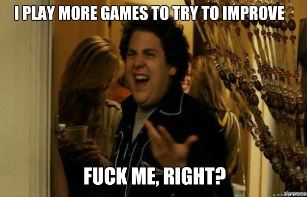 I play more games to try to improve FUCK ME, RIGHT?  fuck me right