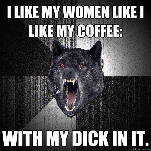 I like my women like I like my coffee: With my dick in it.  Insanity Wolf