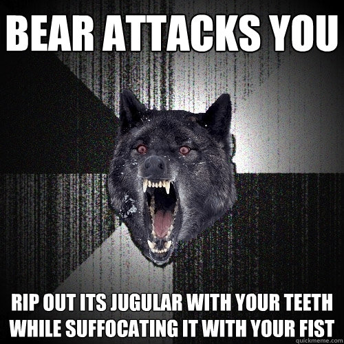 bear attacks you rip out its jugular with your teeth while suffocating it with your fist  Insanity Wolf