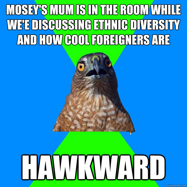 Mosey's mum is in the room while we'e discussing ethnic diversity and how cool foreigners are Hawkward  Hawkward