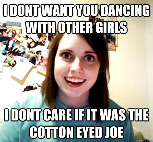 I dont want you dancing with other girls i dont care if it was the cotton eyed joe  Overly Attached Girlfriend