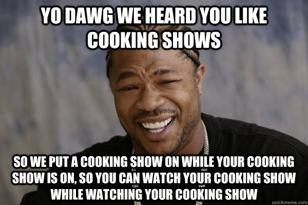yo dawg we heard you like cooking shows So we put a cooking show on while your cooking show is on, so you can watch your cooking show while watching your cooking show - yo dawg we heard you like cooking shows So we put a cooking show on while your cooking show is on, so you can watch your cooking show while watching your cooking show  Yodawg
