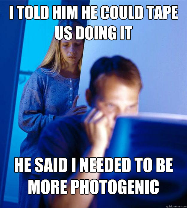 I told him he could tape us doing it He said I needed to be more photogenic  Redditors Wife