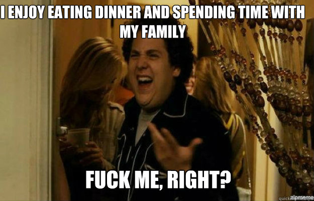I enjoy eating dinner and spending time with my family FUCK ME, RIGHT?  fuck me right