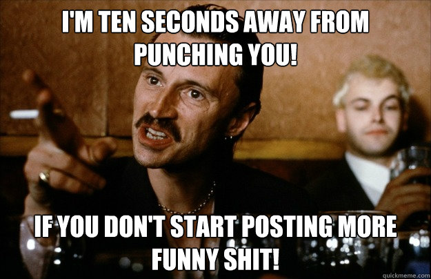 I'm ten seconds away from punching you! If you don't start posting more funny shit!  Begbie