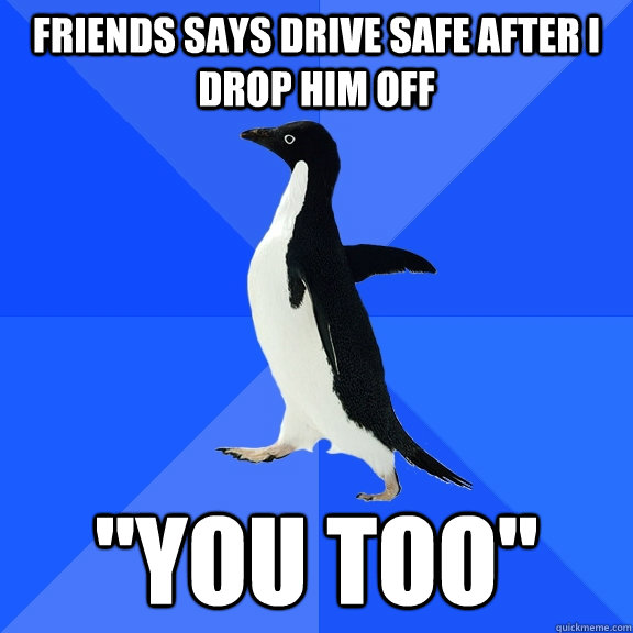 Friends says drive safe after i drop him off 