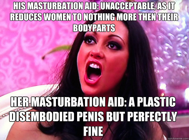 His Masturbation aid: unacceptable, as it reduces women to nothing more then their bodyparts  her masturbation aid: a plastic disembodied penis but perfectly fine  Feminist Nazi