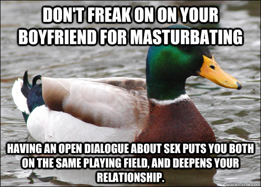 Don't freak on on your boyfriend for masturbating Having an open dialogue about sex puts you both on the same playing field, and deepens your relationship.   Actual Advice Mallard