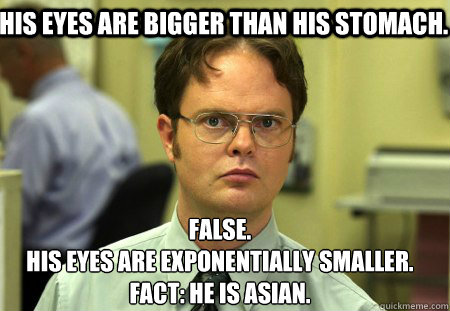 His eyes are bigger than his stomach. False.
His eyes are exponentially smaller.    Fact: he is asian.  Schrute