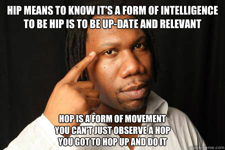 Hip means to know It's a form of intelligence
To be hip is to be up-date and relevant Hop is a form of movement
You can't just observe a hop
You got to hop up and do it - Hip means to know It's a form of intelligence
To be hip is to be up-date and relevant Hop is a form of movement
You can't just observe a hop
You got to hop up and do it  krs-one meme