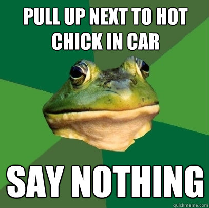 pull up next to hot chick in car say nothing  Foul Bachelor Frog