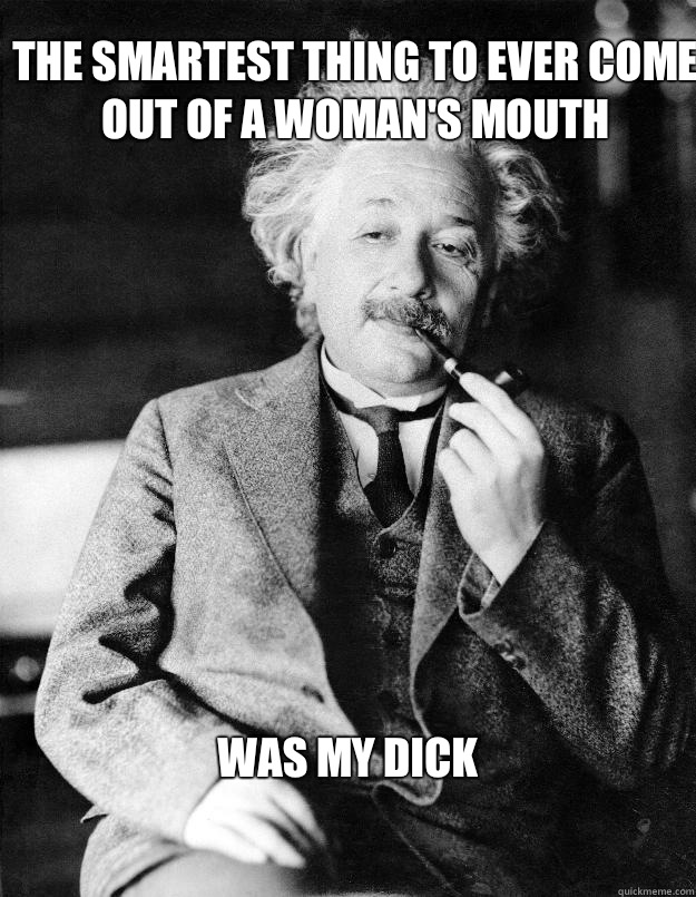 The smartest thing to ever come out of a woman's mouth was my dick  Einstein