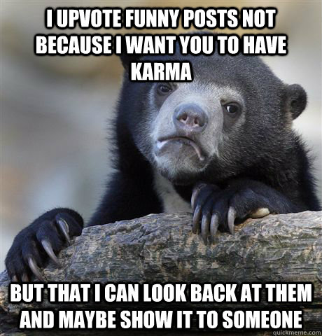 i upvote funny posts not because i want you to have karma  but that i can look back at them and maybe show it to someone   - i upvote funny posts not because i want you to have karma  but that i can look back at them and maybe show it to someone    Confession Bear