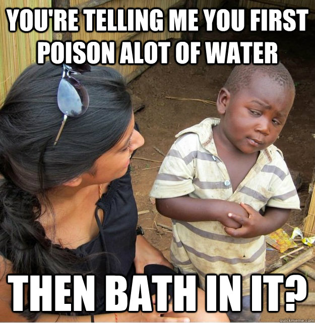 You're telling me you first poison alot of water then bath in it? - You're telling me you first poison alot of water then bath in it?  Skeptical Third World Kid