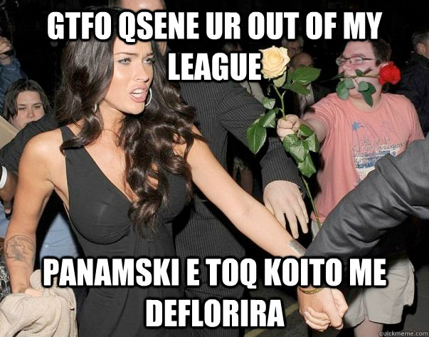 GTfo qsene ur out of my league panamski e toq koito me deflorira  Out of his legue guy