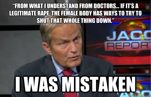 “From what I understand from doctors… if it’s a legitimate rape, the female body has ways to try to shut that whole thing down.” I was mistaken - “From what I understand from doctors… if it’s a legitimate rape, the female body has ways to try to shut that whole thing down.” I was mistaken  Todd Akin