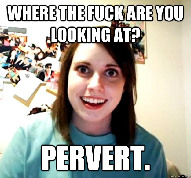 Where the fuck are you looking at? Pervert.  Overly Attached Girlfriend
