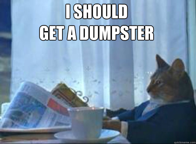 I should 
Get a dumpster   I should buy a boat cat