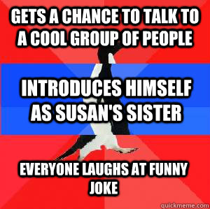 Gets a chance to talk to a cool group of people Introduces himself as Susan's sister Everyone laughs at funny joke - Gets a chance to talk to a cool group of people Introduces himself as Susan's sister Everyone laughs at funny joke  Socially awesome awkward awesome penguin