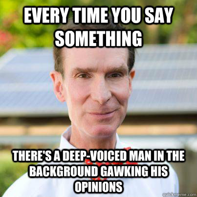 every time you say something there's a deep-voiced man in the background gawking his opinions  Bill Nye The Science Guy