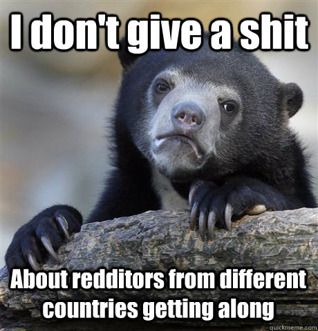 I don't give a shit About redditors from different countries getting along  Confession Bear